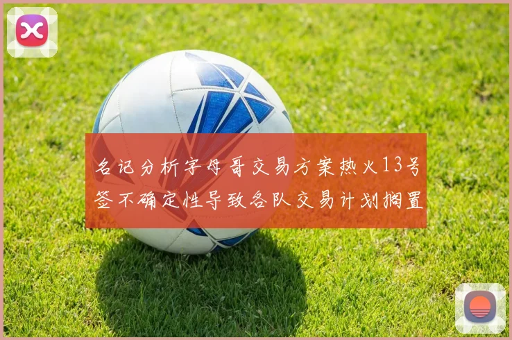 名记分析字母哥交易方案热火13号签不确定性导致各队交易计划搁置