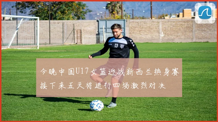 今晚中国U17女篮迎战新西兰热身赛接下来五天将进行四场激烈对决
