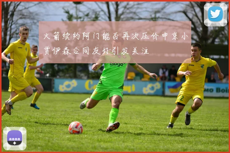 火箭续约阿门能否再次压价申京小贾伊森合同友好引发关注