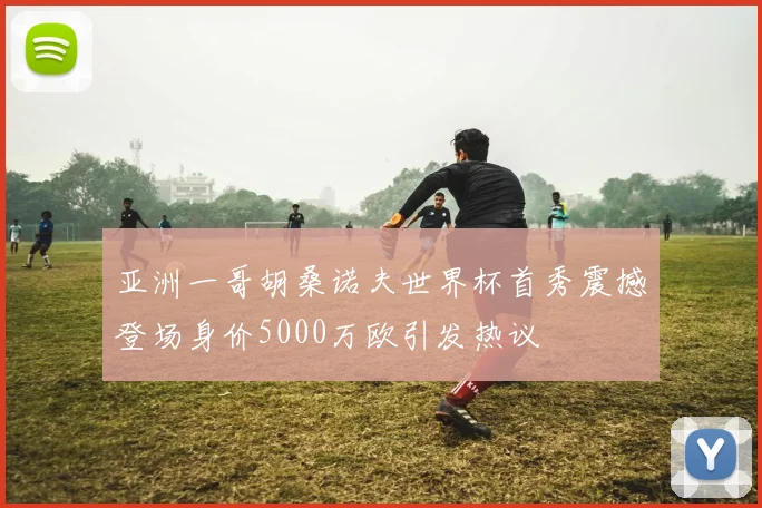 亚洲一哥胡桑诺夫世界杯首秀震撼登场身价5000万欧引发热议