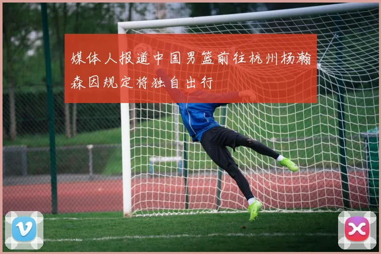 媒体人报道中国男篮前往杭州杨瀚森因规定将独自出行