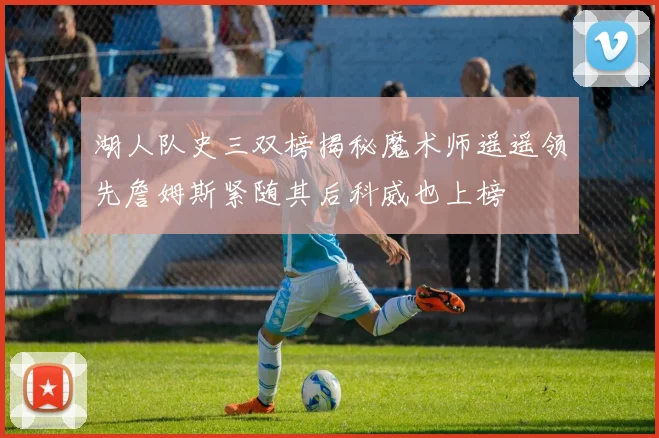湖人队史三双榜揭秘魔术师遥遥领先詹姆斯紧随其后科威也上榜