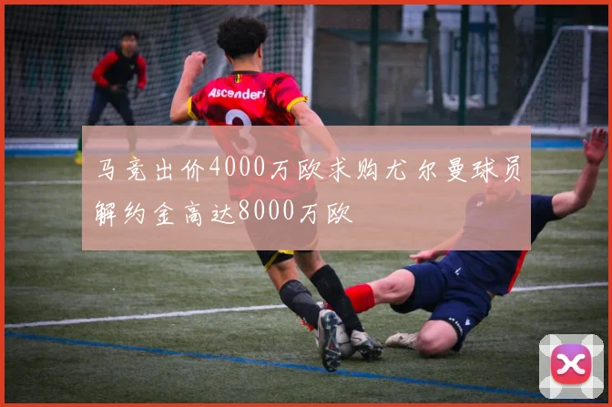 马竞出价4000万欧求购尤尔曼球员解约金高达8000万欧