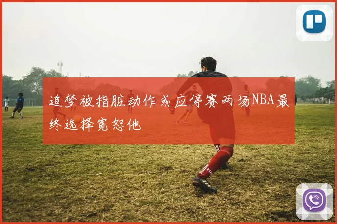 追梦被指脏动作或应停赛两场NBA最终选择宽恕他