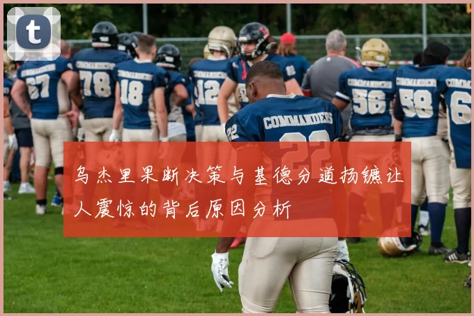 乌杰里果断决策与基德分道扬镳让人震惊的背后原因分析