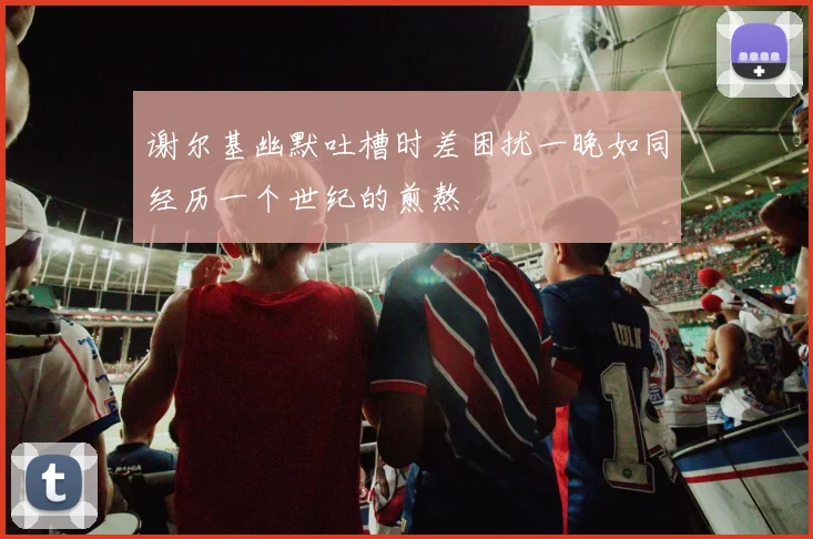 谢尔基幽默吐槽时差困扰一晚如同经历一个世纪的煎熬