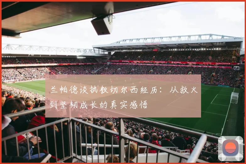 兰帕德谈执教切尔西经历：从救火到坚韧成长的真实感悟