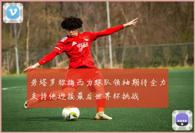 劳塔罗称梅西为球队领袖期待全力支持他迎接最后世界杯挑战