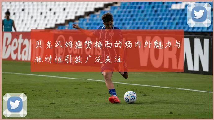 贝克汉姆盛赞梅西的场内外魅力与独特性引发广泛关注