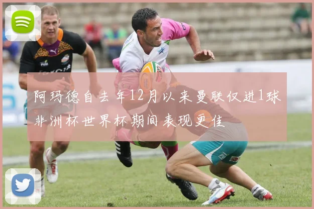 阿玛德自去年12月以来曼联仅进1球非洲杯世界杯期间表现更佳