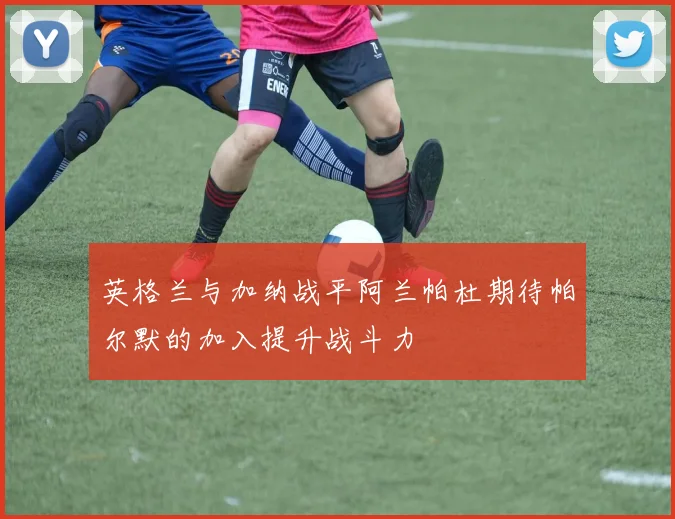 英格兰与加纳战平阿兰帕杜期待帕尔默的加入提升战斗力