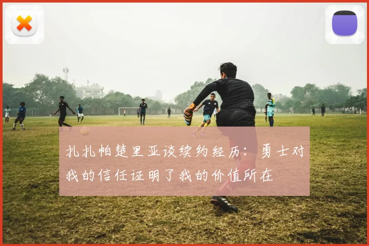 扎扎帕楚里亚谈续约经历：勇士对我的信任证明了我的价值所在