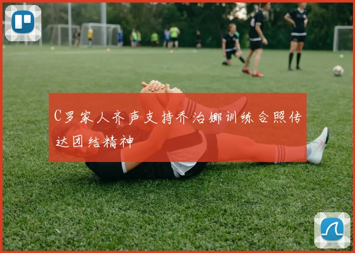 C罗家人齐声支持乔治娜训练合照传达团结精神