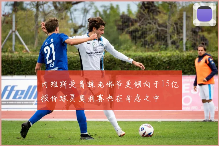 内维斯受青睐老佛爷更倾向于15亿报价球员奥利赛也在考虑之中