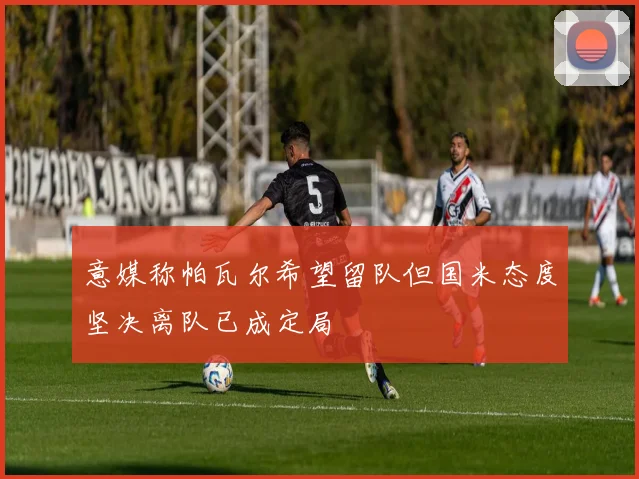 意媒称帕瓦尔希望留队但国米态度坚决离队已成定局
