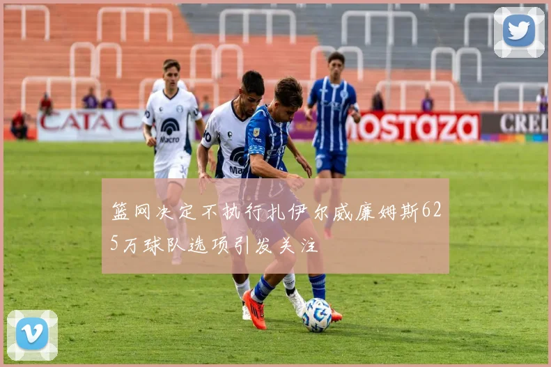 篮网决定不执行扎伊尔威廉姆斯625万球队选项引发关注