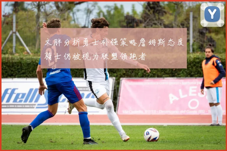 文胖分析勇士补强策略詹姆斯态度骑士仍被视为联盟领跑者