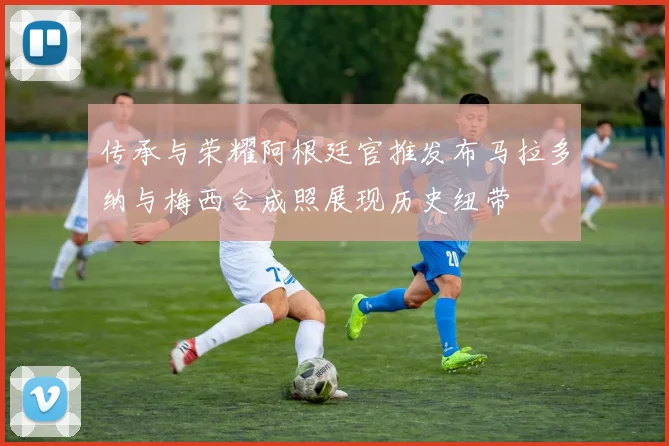 传承与荣耀阿根廷官推发布马拉多纳与梅西合成照展现历史纽带