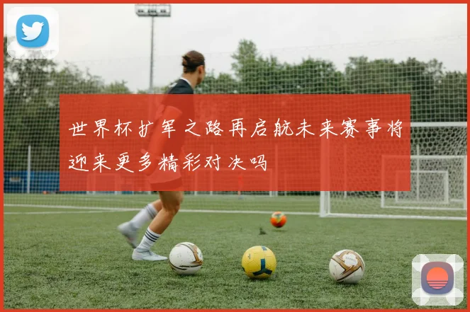 世界杯扩军之路再启航未来赛事将迎来更多精彩对决吗