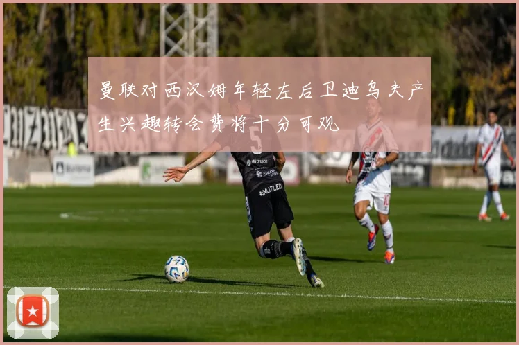 曼联对西汉姆年轻左后卫迪乌夫产生兴趣转会费将十分可观