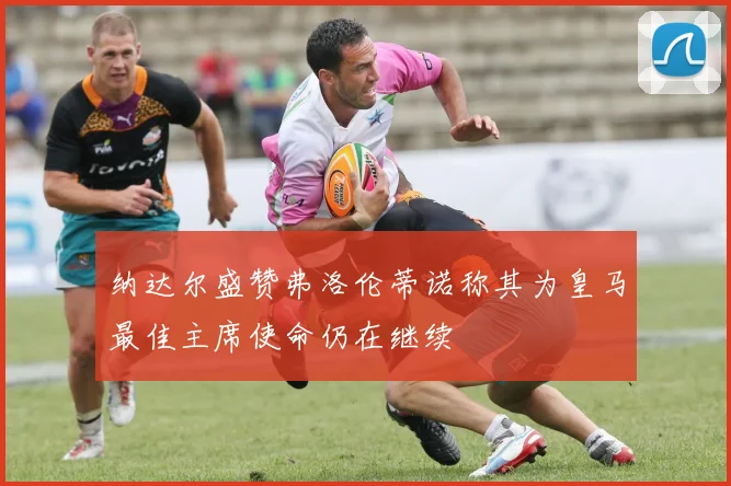 纳达尔盛赞弗洛伦蒂诺称其为皇马最佳主席使命仍在继续